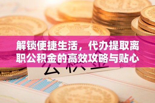 明溪解锁便捷生活，代办提取离职公积金的高效攻略与贴心建议