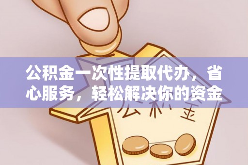 明溪公积金一次性提取代办，省心服务，轻松解决你的资金需求