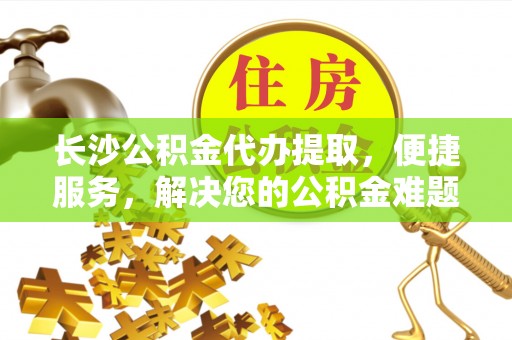 明溪长沙公积金代办提取，便捷服务，解决您的公积金难题