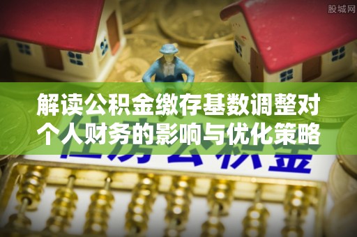 明溪解读公积金缴存基数调整对个人财务的影响与优化策略