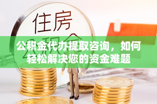 明溪公积金代办提取咨询，如何轻松解决您的资金难题
