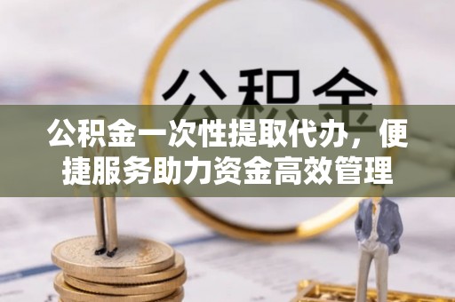 明溪公积金一次性提取代办，便捷服务助力资金高效管理