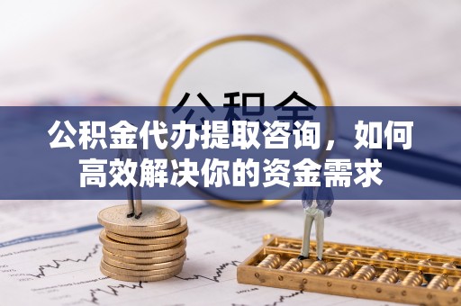 明溪公积金代办提取咨询，如何高效解决你的资金需求