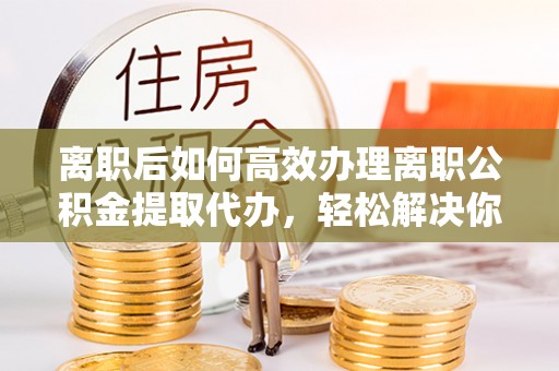明溪离职后如何高效办理离职公积金提取代办，轻松解决你的后顾之忧