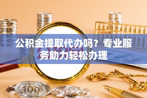 明溪公积金提取代办吗？专业服务助力轻松办理