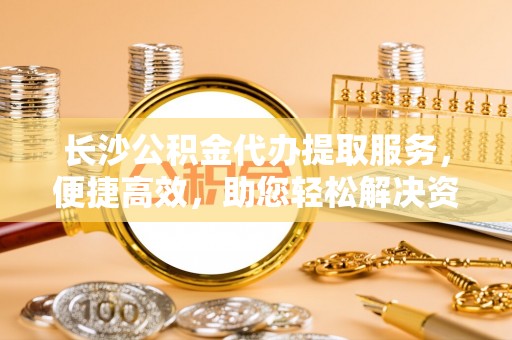 明溪长沙公积金代办提取服务，便捷高效，助您轻松解决资金需求