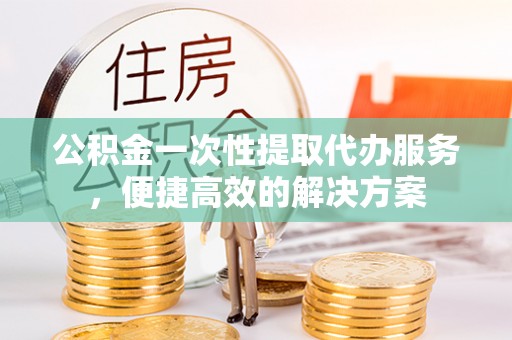 明溪公积金一次性提取代办服务，便捷高效的解决方案