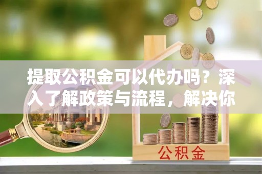 明溪提取公积金可以代办吗？深入了解政策与流程，解决你的疑问