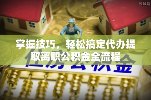 明溪掌握技巧，轻松搞定代办提取离职公积金全流程