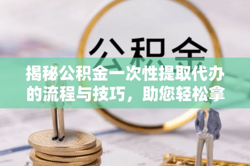 明溪揭秘公积金一次性提取代办的流程与技巧，助您轻松拿钱！