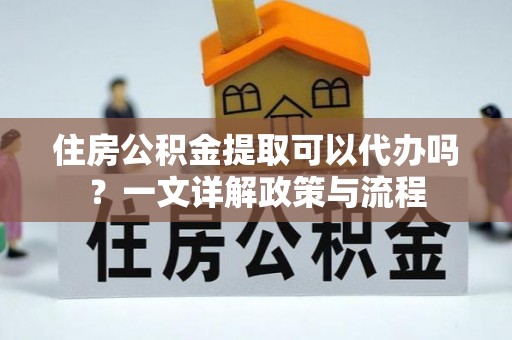 明溪住房公积金提取可以代办吗？一文详解政策与流程