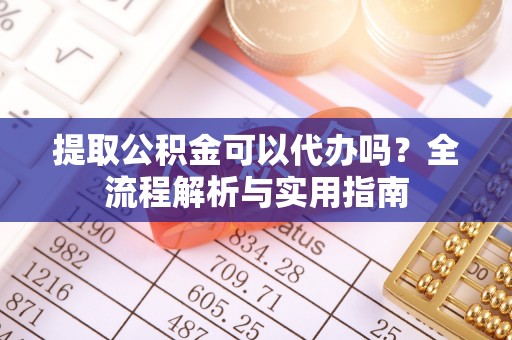 明溪提取公积金可以代办吗？全流程解析与实用指南