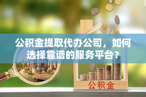 明溪公积金提取代办公司，如何选择靠谱的服务平台？