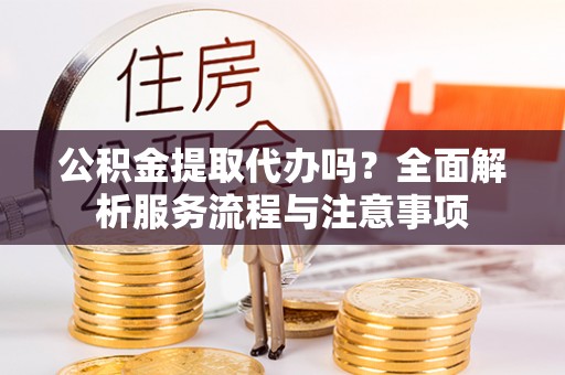 明溪公积金提取代办吗？全面解析服务流程与注意事项