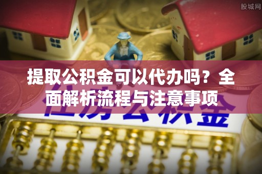 明溪提取公积金可以代办吗？全面解析流程与注意事项