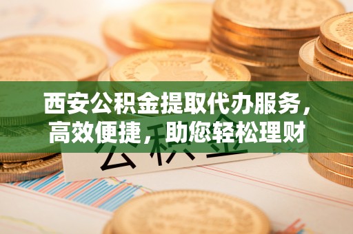 明溪西安公积金提取代办服务，高效便捷，助您轻松理财