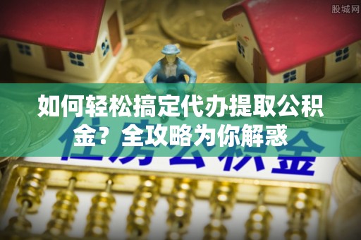 明溪如何轻松搞定代办提取公积金？全攻略为你解惑