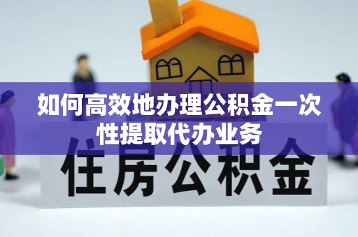 明溪如何高效地办理公积金一次性提取代办业务