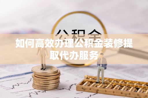 明溪如何高效办理公积金装修提取代办服务