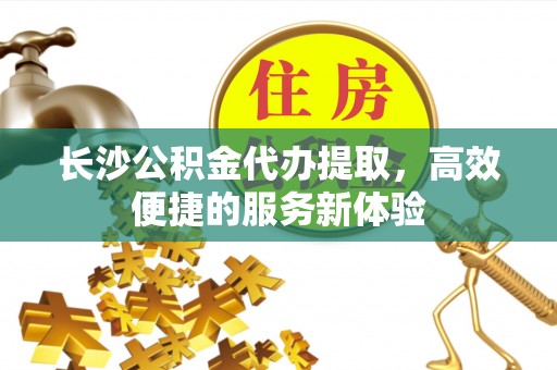 明溪长沙公积金代办提取，高效便捷的服务新体验