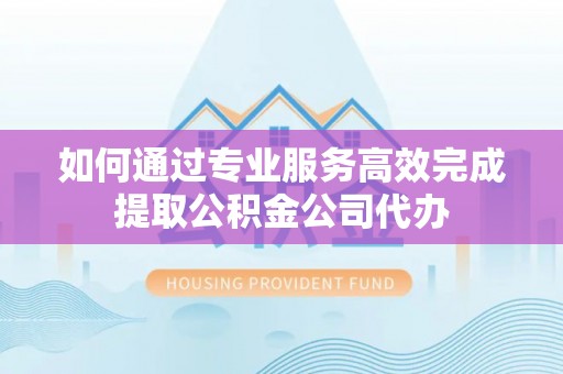 明溪如何通过专业服务高效完成提取公积金公司代办