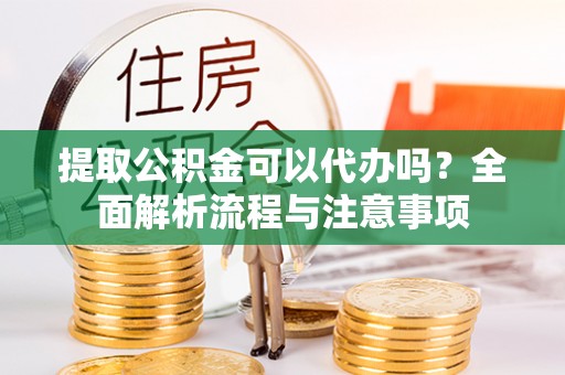 明溪提取公积金可以代办吗？全面解析流程与注意事项