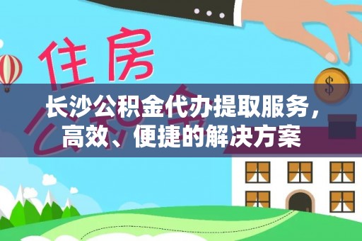 明溪长沙公积金代办提取服务，高效、便捷的解决方案