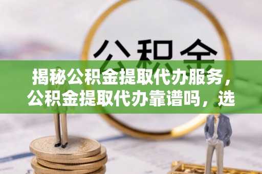 明溪揭秘公积金提取代办服务，公积金提取代办靠谱吗，选择需谨慎