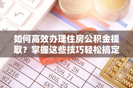 明溪如何高效办理住房公积金提取？掌握这些技巧轻松搞定