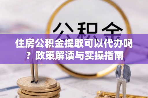 明溪住房公积金提取可以代办吗？政策解读与实操指南