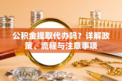 明溪公积金提取代办吗？详解政策、流程与注意事项