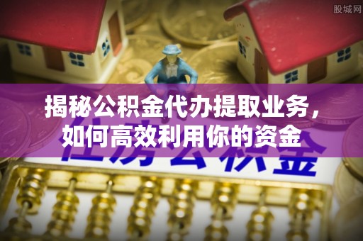 明溪揭秘公积金代办提取业务，如何高效利用你的资金