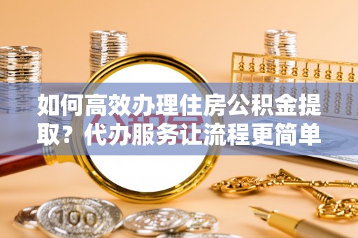 明溪如何高效办理住房公积金提取？代办服务让流程更简单