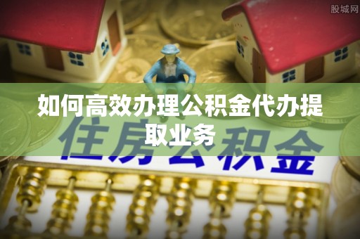 明溪如何高效办理公积金代办提取业务