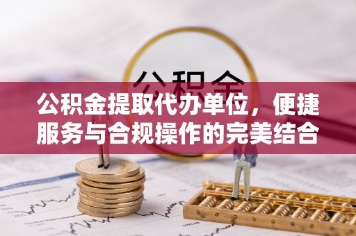 明溪公积金提取代办单位，便捷服务与合规操作的完美结合