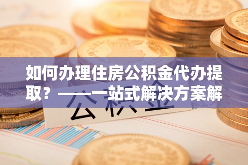 明溪如何办理住房公积金代办提取？——一站式解决方案解析