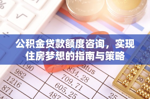 明溪公积金贷款额度咨询，实现住房梦想的指南与策略