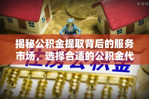 明溪揭秘公积金提取背后的服务市场，选择合适的公积金代办提取公司是关键