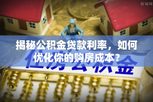 明溪揭秘公积金贷款利率，如何优化你的购房成本？
